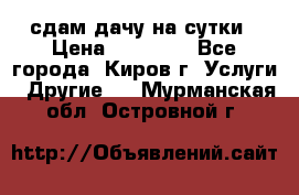 сдам дачу на сутки › Цена ­ 10 000 - Все города, Киров г. Услуги » Другие   . Мурманская обл.,Островной г.